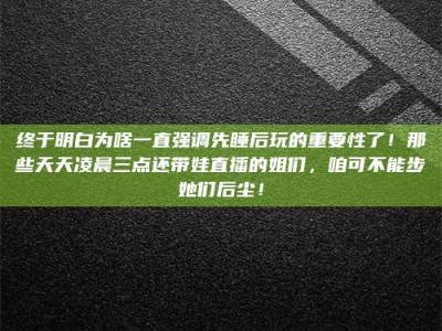 咸宁终于明白为啥一直强调先睡后玩的重要性了！那些天天凌晨三点还带娃直播的姐们，咱可不能步她们后尘！